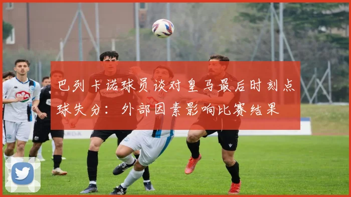 巴列卡诺球员谈对皇马最后时刻点球失分：外部因素影响比赛结果