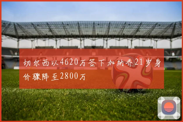 切尔西以4620万签下加纳乔21岁身价骤降至2800万