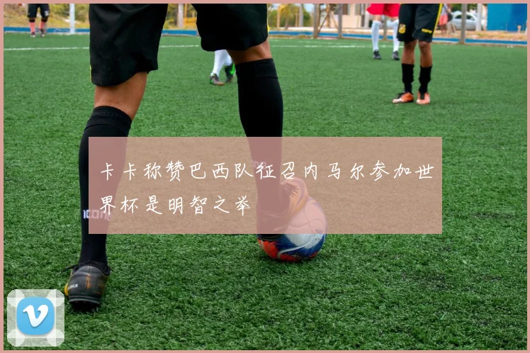 卡卡称赞巴西队征召内马尔参加世界杯是明智之举