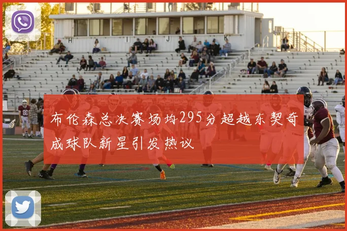 布伦森总决赛场均295分超越东契奇成球队新星引发热议