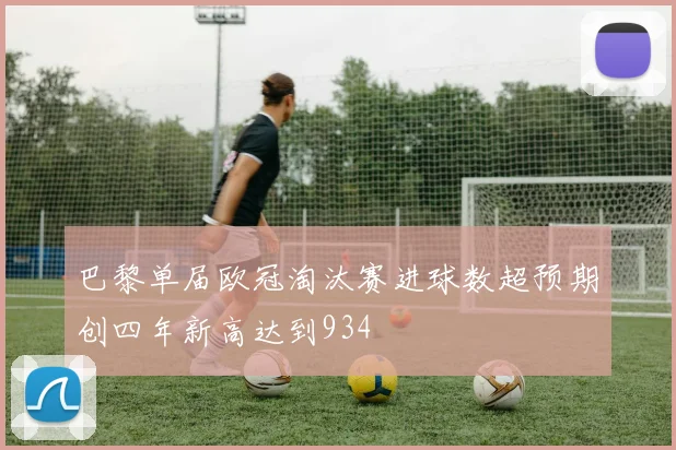 巴黎单届欧冠淘汰赛进球数超预期创四年新高达到934
