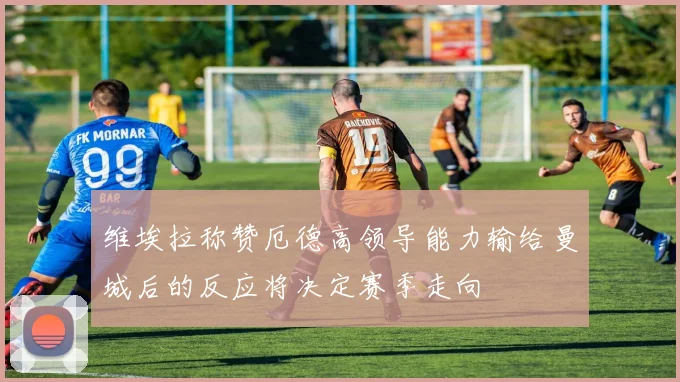 维埃拉称赞厄德高领导能力输给曼城后的反应将决定赛季走向