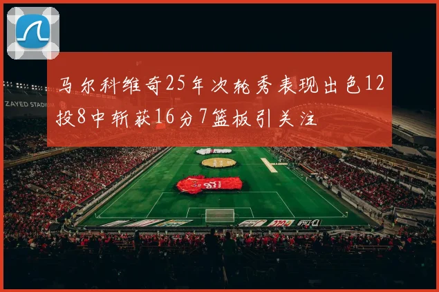 马尔科维奇25年次轮秀表现出色12投8中斩获16分7篮板引关注