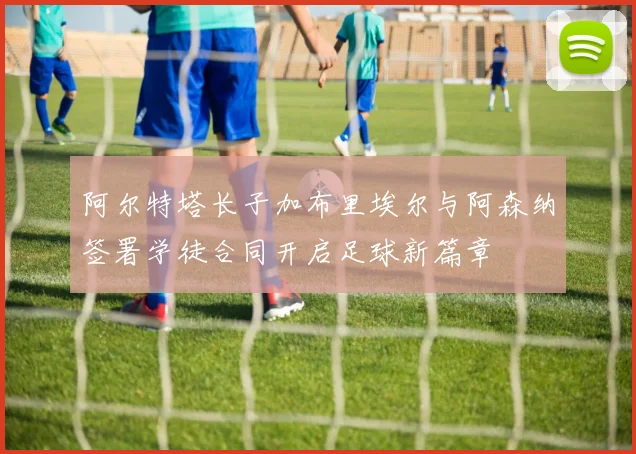 阿尔特塔长子加布里埃尔与阿森纳签署学徒合同开启足球新篇章
