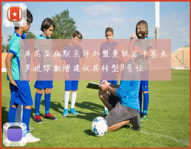 库尼亚幽默点评加盟曼联后卡塞米罗进球激增建议其转型9号位