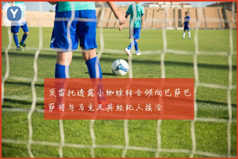 莫雷托透露小蜘蛛转会倾向巴萨巴萨将与马竞及其经纪人接洽