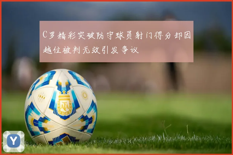 C罗精彩突破防守球员射门得分却因越位被判无效引发争议