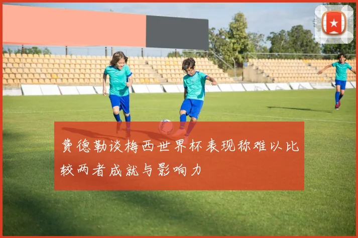 费德勒谈梅西世界杯表现称难以比较两者成就与影响力