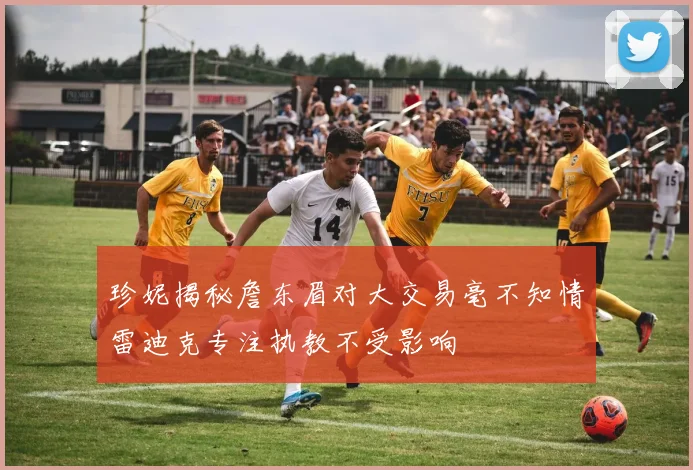 珍妮揭秘詹东眉对大交易毫不知情雷迪克专注执教不受影响