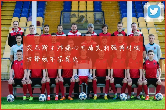 突尼斯主帅痛心开局失利强调对瑞典锋线不容有失