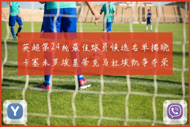 英超第24轮最佳球员候选名单揭晓卡塞米罗埃基蒂克马杜埃凯争夺荣誉