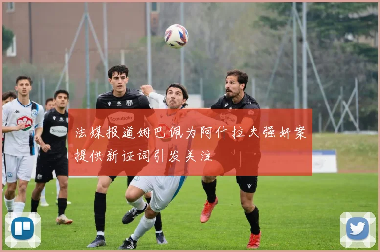 法媒报道姆巴佩为阿什拉夫强奸案提供新证词引发关注