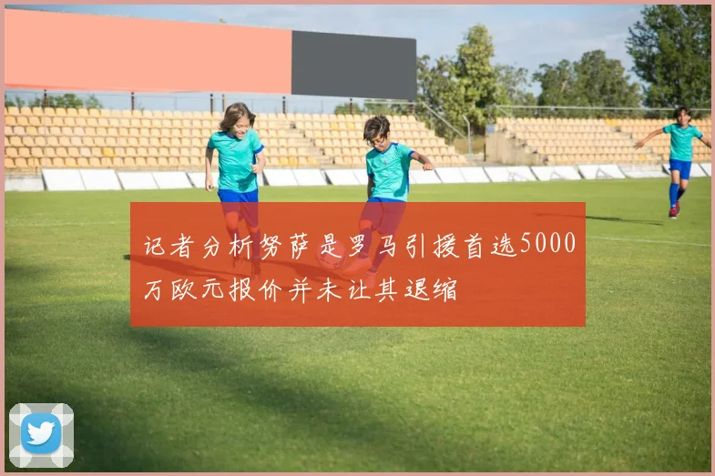 记者分析努萨是罗马引援首选5000万欧元报价并未让其退缩