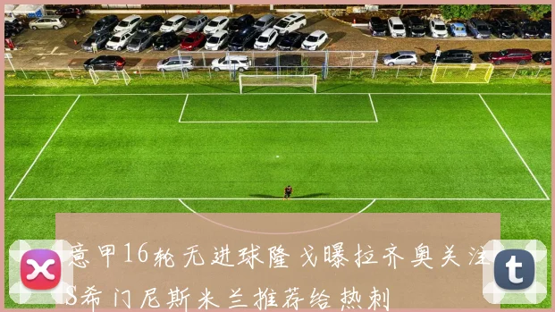 意甲16轮无进球隆戈曝拉齐奥关注S希门尼斯米兰推荐给热刺