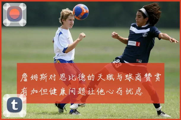 詹姆斯对恩比德的天赋与球商赞赏有加但健康问题让他心存忧虑