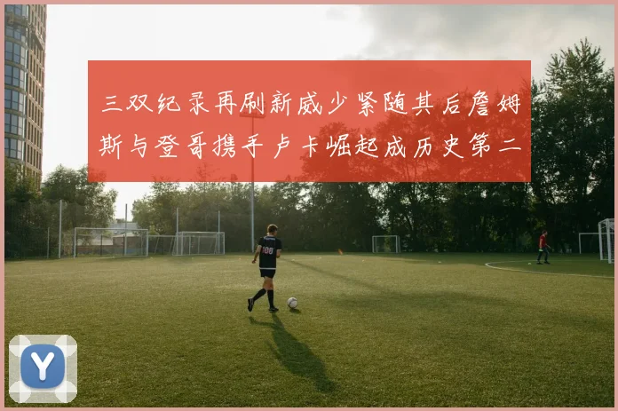 三双纪录再刷新威少紧随其后詹姆斯与登哥携手卢卡崛起成历史第二