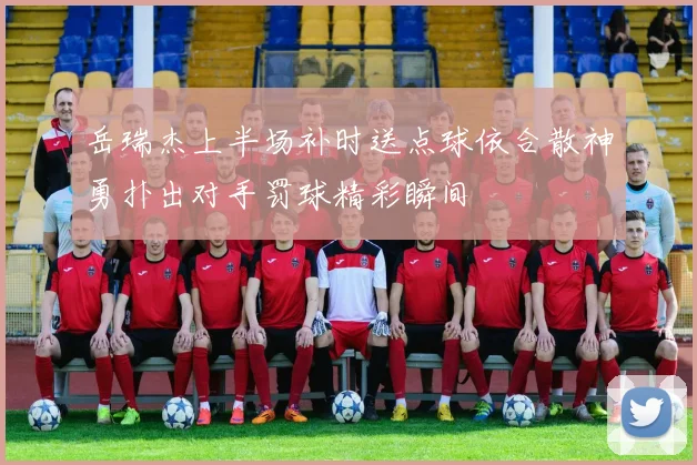 岳瑞杰上半场补时送点球依合散神勇扑出对手罚球精彩瞬间