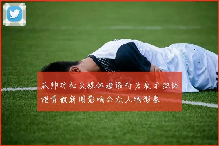 瓜帅对社交媒体造谣行为表示担忧指责假新闻影响公众人物形象