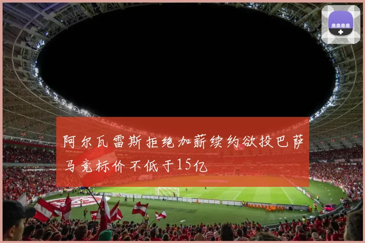 阿尔瓦雷斯拒绝加薪续约欲投巴萨马竞标价不低于15亿