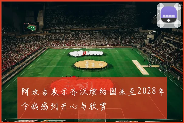 阿坎吉表示齐沃续约国米至2028年令我感到开心与欣赏