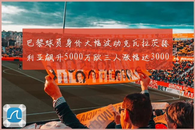 巴黎球员身价大幅波动克瓦拉茨赫利亚飙升5000万欧三人涨幅达3000万欧