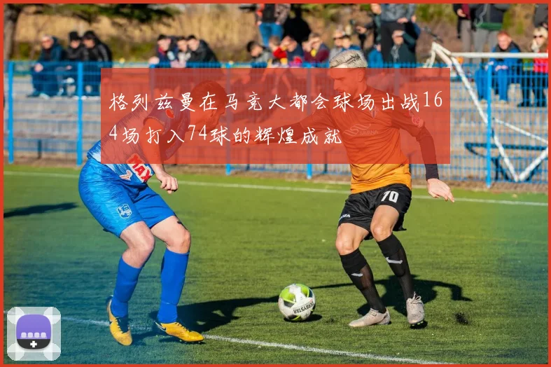 格列兹曼在马竞大都会球场出战164场打入74球的辉煌成就