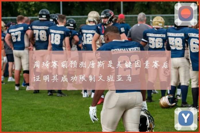 周琦赛前预测唐斯是关键因素赛后证明其成功限制文班亚马