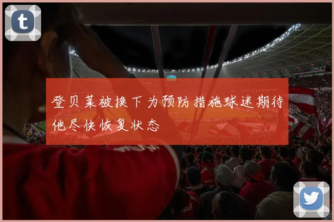 登贝莱被换下为预防措施球迷期待他尽快恢复状态