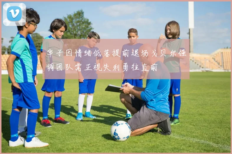 华子因情绪低落提前退场戈贝尔强调团队需正视失利勇往直前