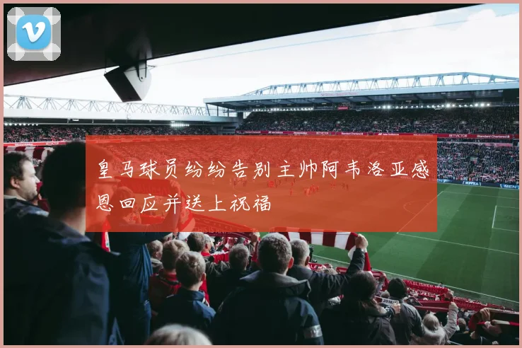 皇马球员纷纷告别主帅阿韦洛亚感恩回应并送上祝福
