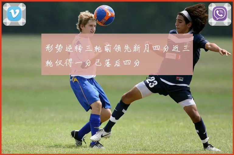 形势逆转三轮前领先新月四分近三轮仅得一分已落后四分